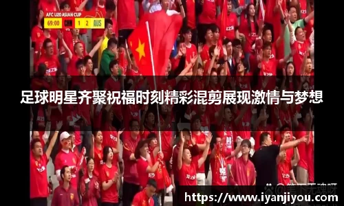 足球明星齐聚祝福时刻精彩混剪展现激情与梦想