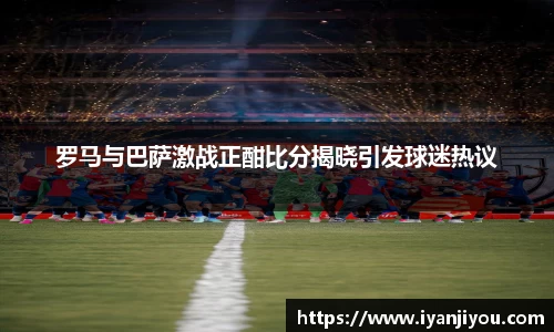 罗马与巴萨激战正酣比分揭晓引发球迷热议