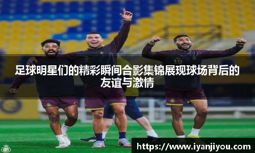 足球明星们的精彩瞬间合影集锦展现球场背后的友谊与激情