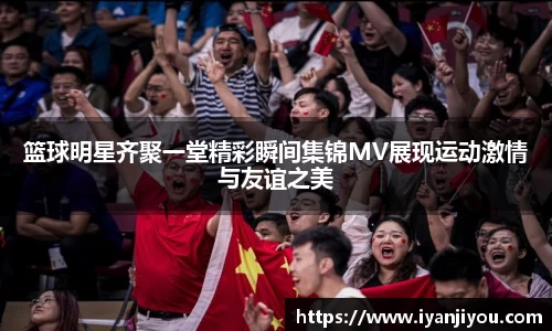 篮球明星齐聚一堂精彩瞬间集锦MV展现运动激情与友谊之美